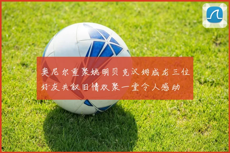 奥尼尔重聚姚明贝克汉姆成龙三位好友共叙旧情欢聚一堂令人感动