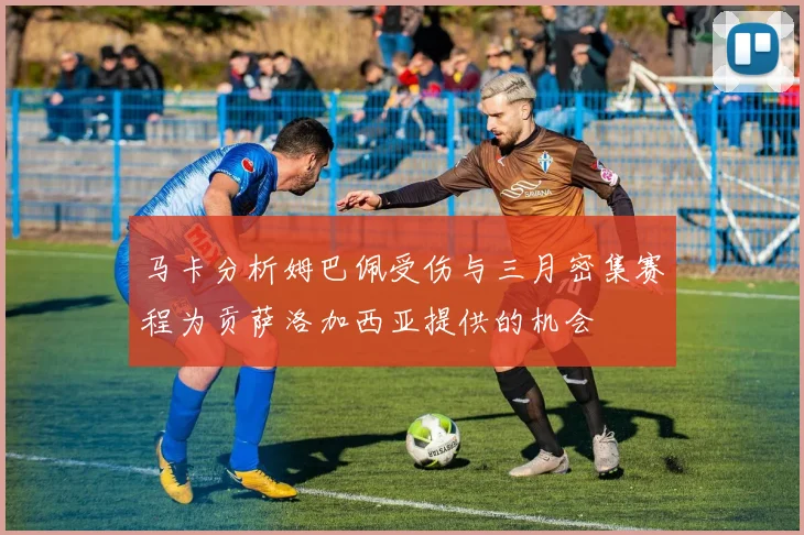 马卡分析姆巴佩受伤与三月密集赛程为贡萨洛加西亚提供的机会