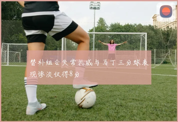 替补组合失常扎威与马丁三分球表现惨淡仅得8分