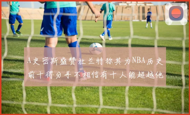 A史密斯盛赞杜兰特称其为NBA历史前十得分手不相信有十人能超越他