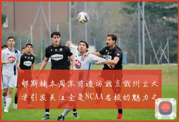 郇斯楠本周末将造访俄亥俄州立大学引发关注全是NCAA名校的魅力之旅