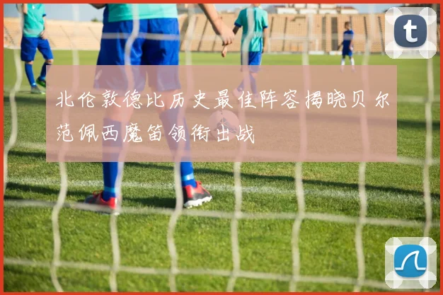 北伦敦德比历史最佳阵容揭晓贝尔范佩西魔笛领衔出战