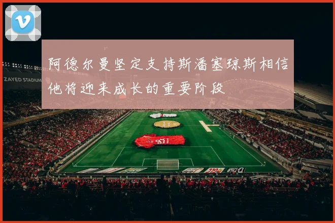 阿德尔曼坚定支持斯潘塞琼斯相信他将迎来成长的重要阶段