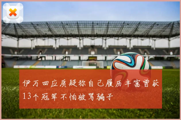 伊万回应质疑称自己履历丰富曾获13个冠军不怕被骂骗子