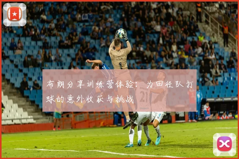 布朗分享训练营体验：为田径队打球的意外收获与挑战