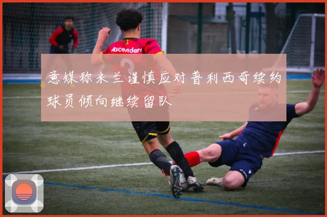 意媒称米兰谨慎应对普利西奇续约球员倾向继续留队