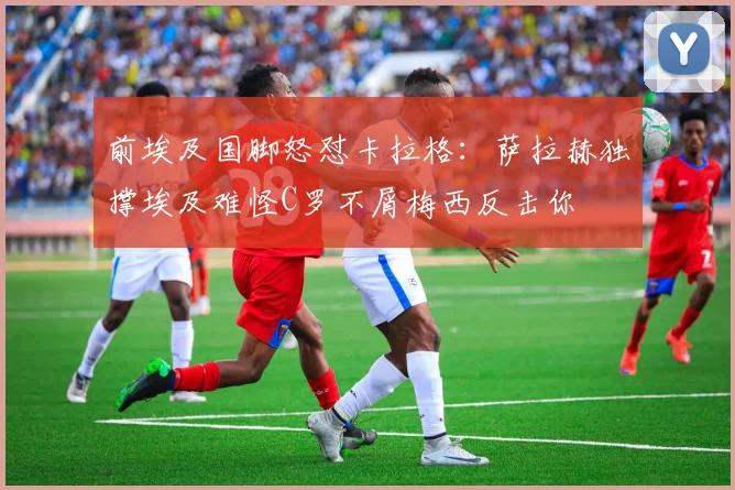 前埃及国脚怒怼卡拉格：萨拉赫独撑埃及难怪C罗不屑梅西反击你