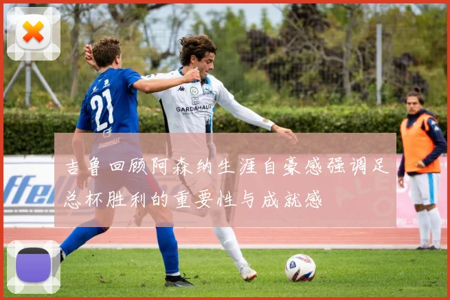 吉鲁回顾阿森纳生涯自豪感强调足总杯胜利的重要性与成就感