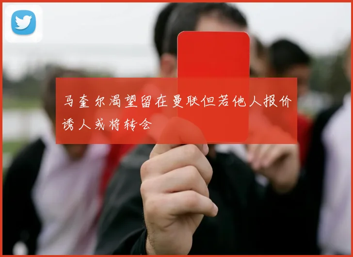 马奎尔渴望留在曼联但若他人报价诱人或将转会