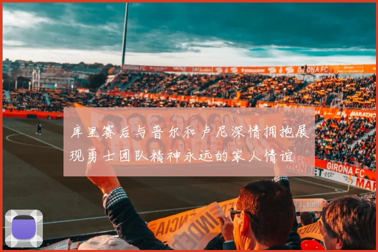 库里赛后与普尔和卢尼深情拥抱展现勇士团队精神永远的家人情谊