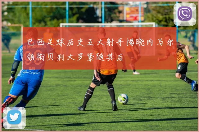 巴西足球历史五大射手揭晓内马尔领衔贝利大罗紧随其后