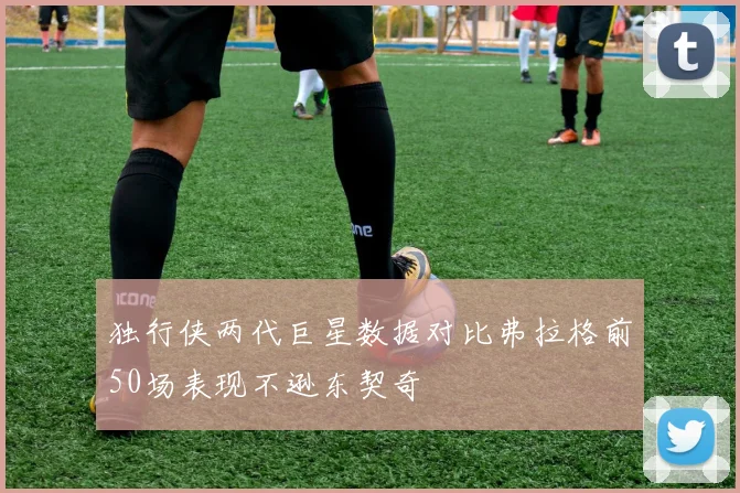 独行侠两代巨星数据对比弗拉格前50场表现不逊东契奇