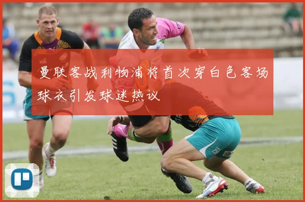 曼联客战利物浦将首次穿白色客场球衣引发球迷热议